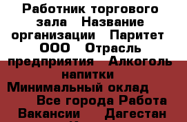 Работник торгового зала › Название организации ­ Паритет, ООО › Отрасль предприятия ­ Алкоголь, напитки › Минимальный оклад ­ 20 000 - Все города Работа » Вакансии   . Дагестан респ.,Кизилюрт г.